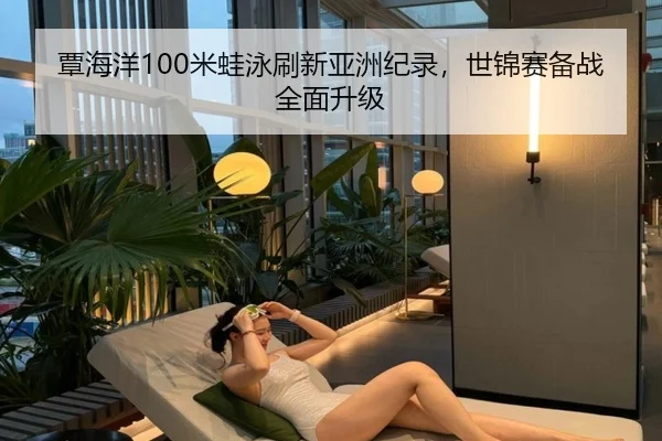 覃海洋100米蛙泳刷新亚洲纪录，世锦赛备战全面升级