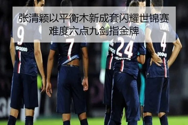 张清颖以平衡木新成套闪耀世锦赛 难度六点九剑指金牌
