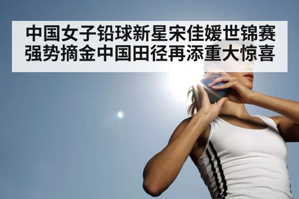 中国女子铅球新星宋佳媛世锦赛强势摘金中国田径再添重大惊喜